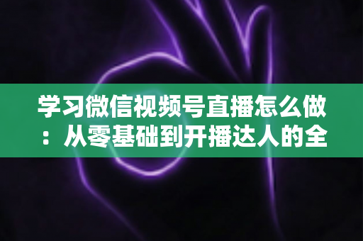 学习微信视频号直播怎么做:从零基础到开播达人的全流程实战指南 学习微信视频号直播怎么做:从零基础到开播达人的全流程实战指南