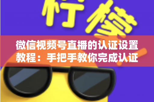 微信视频号直播的认证设置教程：手把手教你完成认证，快速解锁直播全部权益