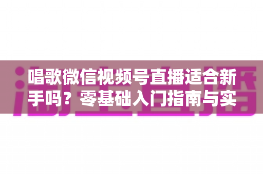 唱歌微信视频号直播适合新手吗？零基础入门指南与实战避坑全解析