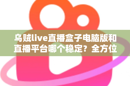 乌贼live直播盒子电脑版和直播平台哪个稳定？全方位对比解析与实用观看指南