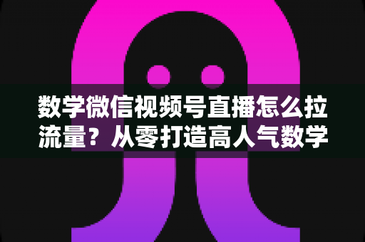 数学微信视频号直播怎么拉流量?从零打造高人气数学直播间的实战全攻略 数学微信视频号直播怎么拉流量?从零打造高人气数学直播间的实战全攻略