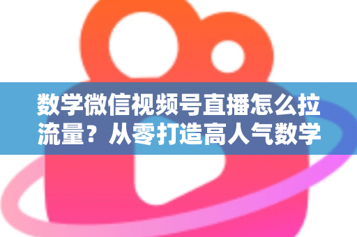 数学微信视频号直播怎么拉流量？从零打造高人气数学直播间的实战全攻略