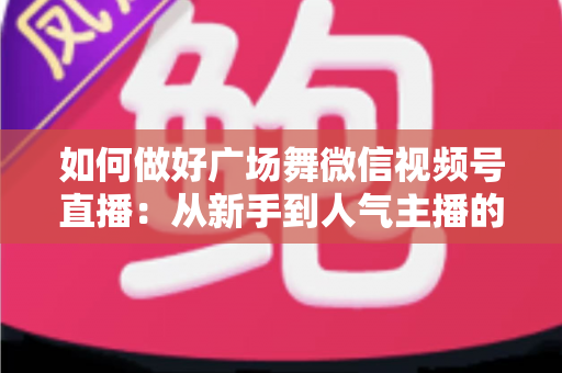 如何做好广场舞微信视频号直播：从新手到人气主播的全流程实战指南