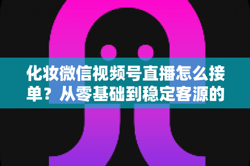 化妆微信视频号直播怎么接单？从零基础到稳定客源的全流程实战指南