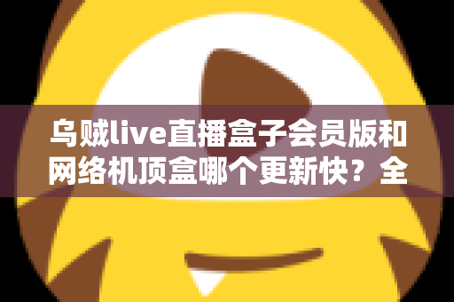 乌贼live直播盒子会员版和网络机顶盒哪个更新快?全面对比解析帮你选对家庭观影设备 乌贼live直播盒子会员版和网络机顶盒哪个更新快?全面对比解析帮你选对家庭观影设备