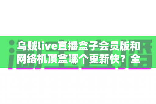 乌贼live直播盒子会员版和网络机顶盒哪个更新快？全面对比解析帮你选对家庭观影设备