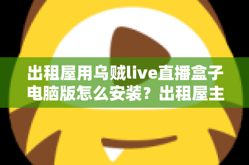 出租屋用乌贼live直播盒子电脑版怎么安装？出租屋主播必备的电脑端安装调试一站式指南