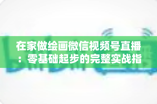 在家做绘画微信视频号直播：零基础起步的完整实战指南与变现攻略