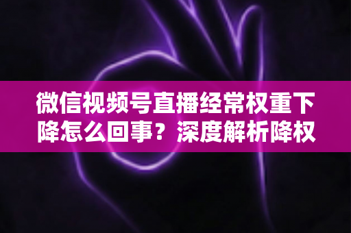 微信视频号直播经常权重下降怎么回事？深度解析降权原因与恢复流量全攻略