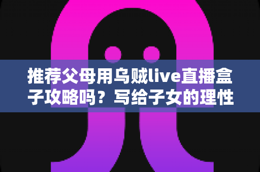 推荐父母用乌贼live直播盒子攻略吗？写给子女的理性分析与避坑指南