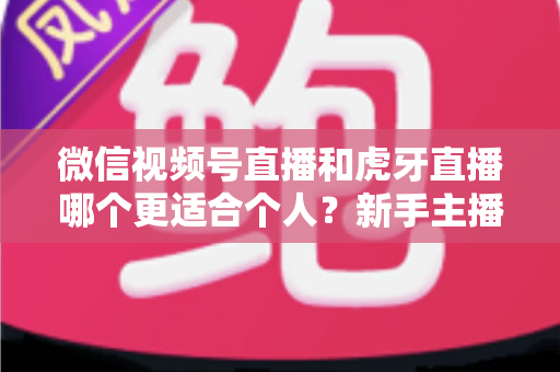 微信视频号直播和虎牙直播哪个更适合个人？新手主播深度对比解析