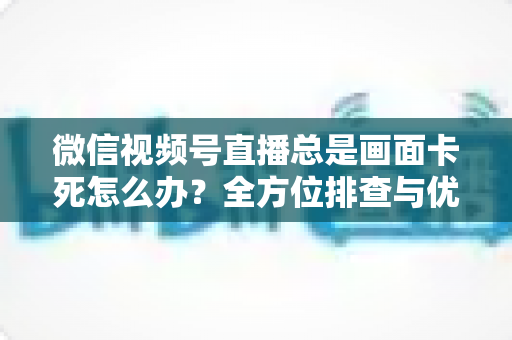微信视频号直播总是画面卡死怎么办？全方位排查与优化指南，让直播流畅不再卡顿