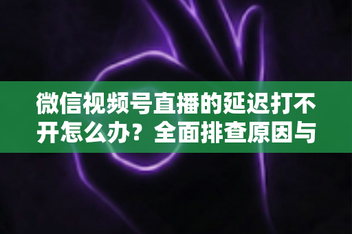 微信视频号直播的延迟打不开怎么办?全面排查原因与实用解决指南 微信视频号直播的延迟打不开怎么办?全面排查原因与实用解决指南