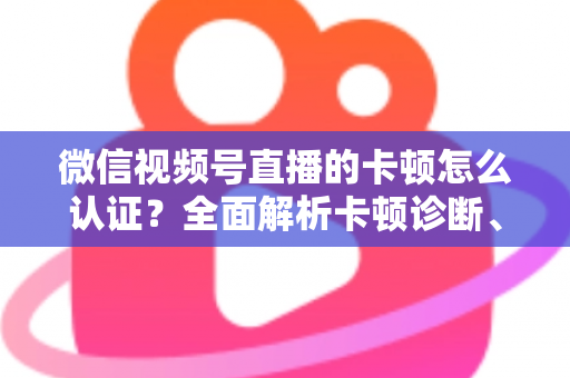 微信视频号直播的卡顿怎么认证？全面解析卡顿诊断、数据收集与官方反馈的完整流程