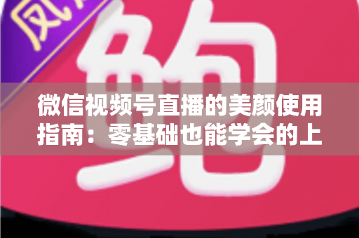 微信视频号直播的美颜使用指南：零基础也能学会的上镜优化全攻略，让直播间人气与颜值双提升