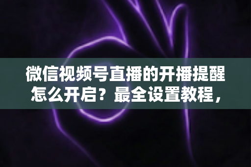微信视频号直播的开播提醒怎么开启?最全设置教程,让你不再错过任何精彩直播 微信视频号直播的开播提醒怎么开启?最全设置教程,让你不再错过任何精彩直播