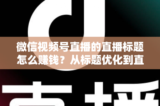 微信视频号直播的直播标题怎么赚钱？从标题优化到直播变现的完整实战指南
