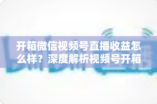 开箱微信视频号直播收益怎么样?深度解析视频号开箱直播的赚钱方式与真实收益水平 开箱微信视频号直播收益怎么样?深度解析视频号开箱直播的赚钱方式与真实收益水平