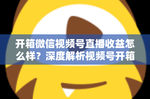 开箱微信视频号直播收益怎么样？深度解析视频号开箱直播的赚钱方式与真实收益水平