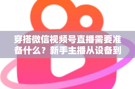 穿搭微信视频号直播需要准备什么?新手主播从设备到选品的开播全流程指南 穿搭微信视频号直播需要准备什么?新手主播从设备到选品的开播全流程指南