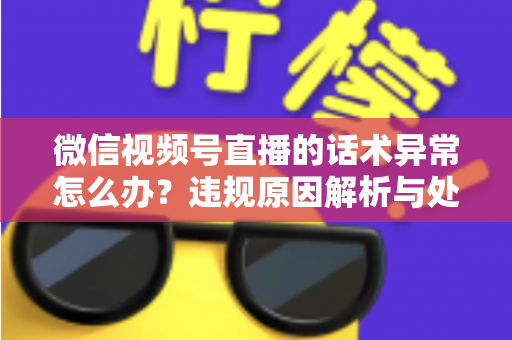 微信视频号直播的话术异常怎么办？违规原因解析与处理预防全指南