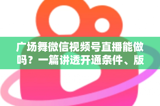广场舞微信视频号直播能做吗？一篇讲透开通条件、版权风险与变现玩法的保姆级指南