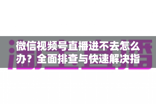 微信视频号直播进不去怎么办？全面排查与快速解决指南