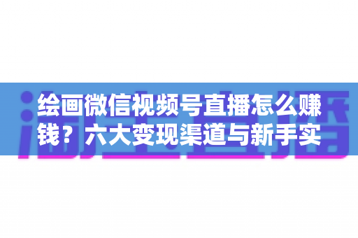 绘画微信视频号直播怎么赚钱？六大变现渠道与新手实操全攻略