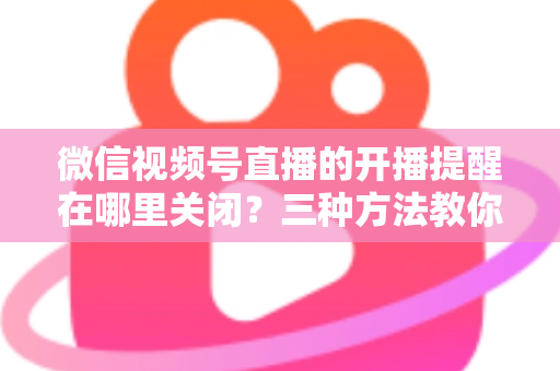 微信视频号直播的开播提醒在哪里关闭？三种方法教你轻松屏蔽开播通知，告别消息打扰