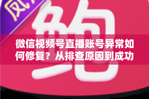 微信视频号直播账号异常如何修复?从排查原因到成功恢复的完整实操指南 微信视频号直播账号异常如何修复?从排查原因到成功恢复的完整实操指南