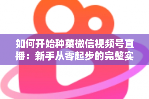 如何开始种菜微信视频号直播:新手从零起步的完整实战指南 如何开始种菜微信视频号直播:新手从零起步的完整实战指南