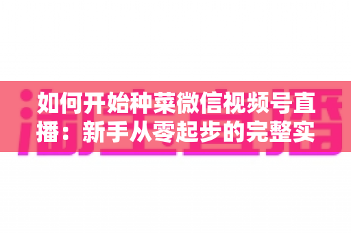 如何开始种菜微信视频号直播:新手从零起步的完整实战指南 如何开始种菜微信视频号直播:新手从零起步的完整实战指南