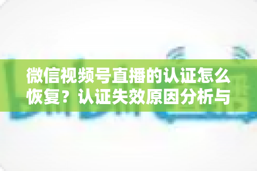 微信视频号直播的认证怎么恢复？认证失效原因分析与恢复全流程指南
