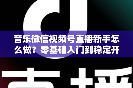 音乐微信视频号直播新手怎么做?零基础入门到稳定开播的全流程实战指南 音乐微信视频号直播新手怎么做?零基础入门到稳定开播的全流程实战指南