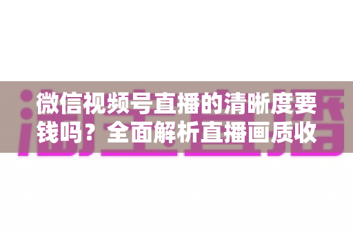 微信视频号直播的清晰度要钱吗？全面解析直播画质收费真相与免费提升技巧