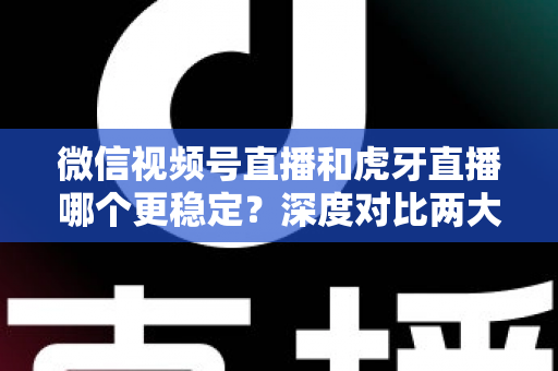 微信视频号直播和虎牙直播哪个更稳定？深度对比两大平台稳定性表现与选择建议