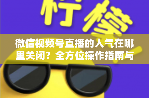 微信视频号直播的人气在哪里关闭？全方位操作指南与实用技巧解析