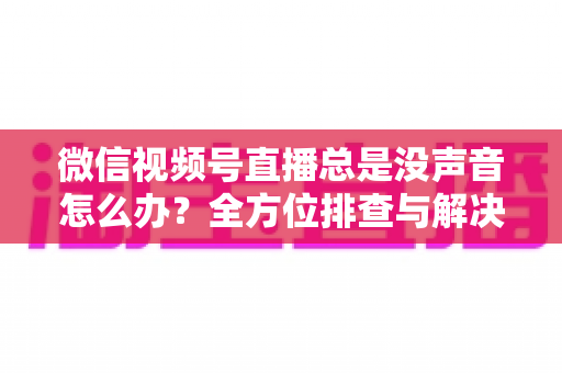 微信视频号直播总是没声音怎么办？全方位排查与解决指南