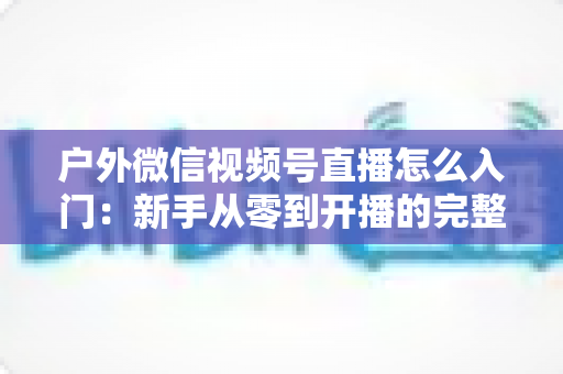 户外微信视频号直播怎么入门：新手从零到开播的完整实操指南