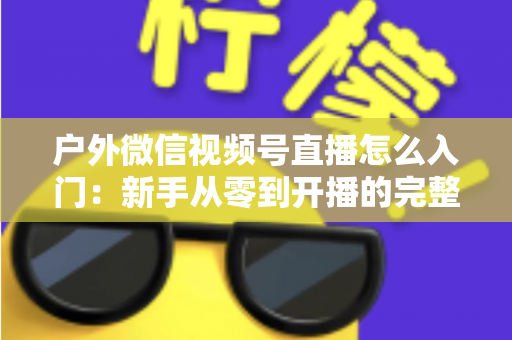 户外微信视频号直播怎么入门：新手从零到开播的完整实操指南