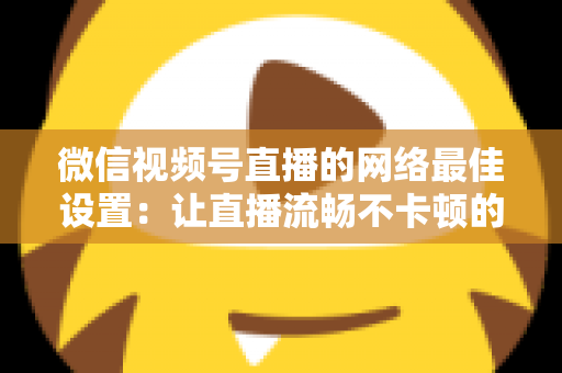 微信视频号直播的网络最佳设置：让直播流畅不卡顿的完整优化指南