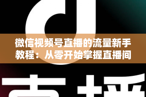 微信视频号直播的流量新手教程：从零开始掌握直播间流量密码