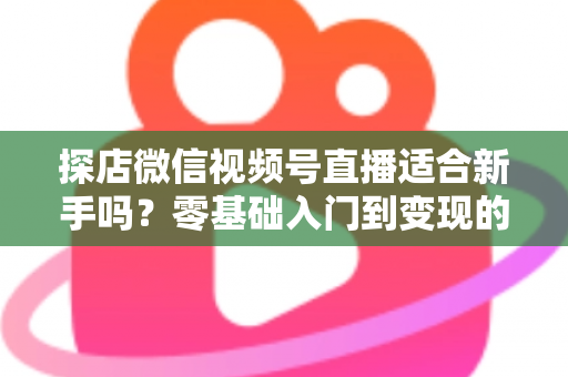 探店微信视频号直播适合新手吗?零基础入门到变现的全攻略详解 探店微信视频号直播适合新手吗?零基础入门到变现的全攻略详解