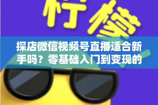 探店微信视频号直播适合新手吗？零基础入门到变现的全攻略详解