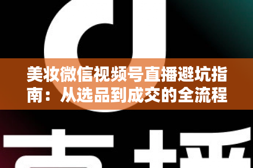 美妆微信视频号直播避坑指南：从选品到成交的全流程实战攻略