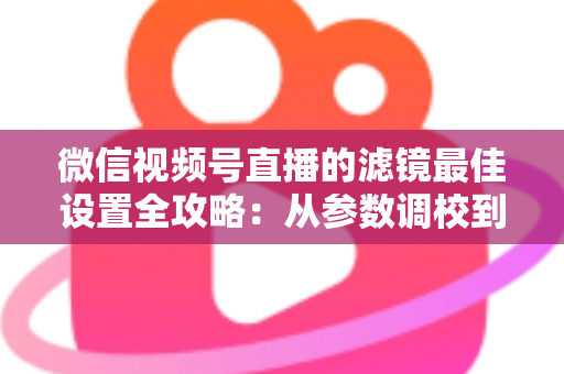 微信视频号直播的滤镜最佳设置全攻略：从参数调校到场景适配，助你打造高清高颜值直播间