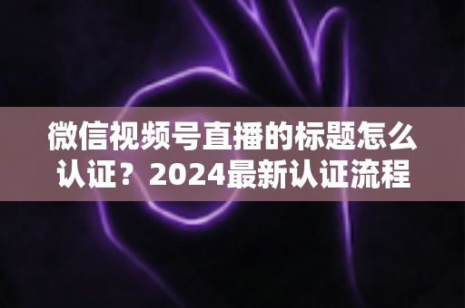 微信视频号直播的标题怎么认证？2024最新认证流程与实操指南全解析
