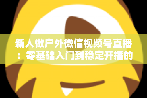 新人做户外微信视频号直播:零基础入门到稳定开播的全流程实战指南 新人做户外微信视频号直播:零基础入门到稳定开播的全流程实战指南