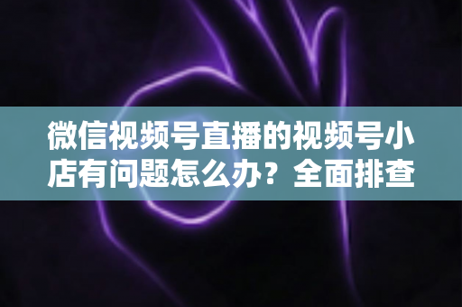 微信视频号直播的视频号小店有问题怎么办？全面排查思路与实用解决方案指南