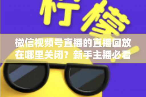 微信视频号直播的直播回放在哪里关闭？新手主播必看的完整操作指南与隐私设置技巧